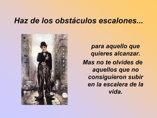 Haz de los obstáculos escalones... 
para aquello que 
quieres alcanzar. 
Mas no te olvides de 
aquellos que no 
consiguieron subir 
en la escalera de la 
vida. 
 