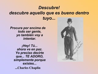 Descubre! 
descubre aquello que es bueno dentro 
tuyo... 
Procura por encima de 
todo ser gente, 
yo también voy a 
intentar. 
¡Hey! Tú... 
ahora ve en paz. 
Yo preciso decirte 
que... TE ADORO, 
simplemente porque 
existes... 
...Charles Chaplin 
