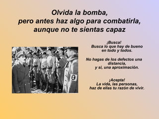 Olvida la bomba, 
pero antes haz algo para combatirla, 
aunque no te sientas capaz 
¡Busca! 
Busca lo que hay de bueno 
en todo y todos. 
No hagas de los defectos una 
distancia, 
y si, una aproximación. 
¡Acepta! 
La vida, las personas, 
haz de ellas tu razón de vivir. 
 