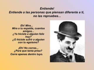 Entiende! 
Entiende a las personas que piensan diferente a ti, 
no las repruebes... 
Eh! Mira... 
Mira a tu espalda, cuantos 
amigos... 
¿Ya hiciste a alguien feliz 
hoy? 
¿O hiciste sufrir a alguien 
con tu egoísmo? 
¡Eh! No corras... 
¿Para que tanta prisa? 
Corre apenas dentro tuyo. 
 