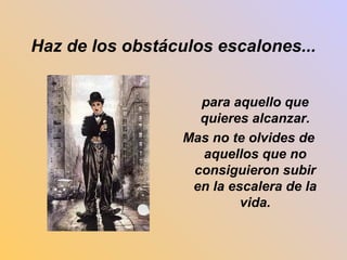Haz de los obstáculos escalones... 
para aquello que 
quieres alcanzar. 
Mas no te olvides de 
aquellos que no 
consiguieron subir 
en la escalera de la 
vida. 
 