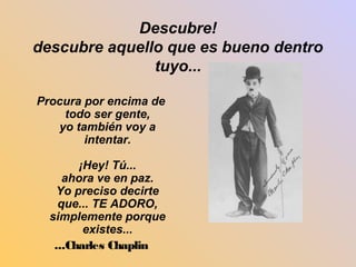 Descubre! 
descubre aquello que es bueno dentro 
tuyo... 
Procura por encima de 
todo ser gente, 
yo también voy a 
intentar. 
¡Hey! Tú... 
ahora ve en paz. 
Yo preciso decirte 
que... TE ADORO, 
simplemente porque 
existes... 
...Charles Chaplin 
