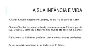 A SUA INFÂNCIA E VIDA
Charles Chaplin nasceu em Londres, no dia 16 de abril de 1889.
Charles Chaplin fazia teatro desde criança e sempre foi uma paixão
sua. Desde aí, começou a fazer filmes mudos até aos seus 88 anos.
Foi humorista, bailarino, produtor, ator e muitas outras profissões.
Casou com três mulheres e, ao todo, teve 11 filhos.
 