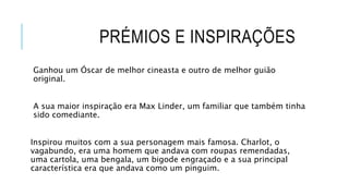 PRÉMIOS E INSPIRAÇÕES
Ganhou um Óscar de melhor cineasta e outro de melhor guião
original.
A sua maior inspiração era Max Linder, um familiar que também tinha
sido comediante.
Inspirou muitos com a sua personagem mais famosa. Charlot, o
vagabundo, era uma homem que andava com roupas remendadas,
uma cartola, uma bengala, um bigode engraçado e a sua principal
característica era que andava como um pinguim.
 