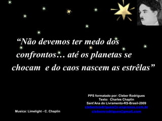 PPS formatado por: Cleber Rodrigues
Texto: Charles Chaplin
Sant’Ana do Livramento-RS-Brasil-2009
clebernrodrigues@v-expressa.com.br
clebernrodrigues@gmail.comMusica: Limelight - C. Chaplin
“Não devemos ter medo dos
confrontos… até os planetas se
chocam e do caos nascem as estrêlas”
 
