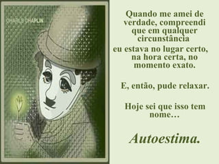 Quando me amei de
verdade, compreendi
que em qualquer
circunstância
eu estava no lugar certo,
na hora certa, no
momento exato.
E, então, pude relaxar.
Hoje sei que isso tem
nome…
Autoestima.
 