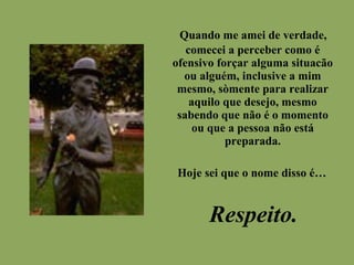 Quando me amei de verdade,
comecei a perceber como é
ofensivo forçar alguma situacão
ou alguém, inclusive a mim
mesmo, sòmente para realizar
aquilo que desejo, mesmo
sabendo que não é o momento
ou que a pessoa não está
preparada.
Hoje sei que o nome disso é…
Respeito.
 