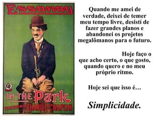 Quando me amei de
verdade, deixei de temer
meu tempo livre, desistí de
fazer grandes planos e
abandonei os projetos
megalômanos para o futuro.
Hoje faço o
que acho certo, o que gosto,
quando quero e no meu
próprio ritmo.
Hoje sei que isso é…
Simplicidade.
 