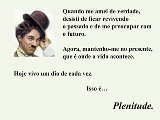 Quando me amei de verdade,
desisti de ficar revivendo
o passado e de me preocupar com
o futuro.
Agora, mantenho-me no presente,
que é onde a vida acontece.
Hoje vivo um dia de cada vez.
Isso é…
Plenitude.
 