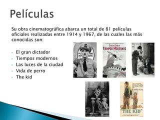 Su obra cinematográfica abarca un total de 81 películas
oficiales realizadas entre 1914 y 1967, de las cuales las más
conocidas son:
• El gran dictador
• Tiempos modernos
• Las luces de la ciudad
• Vida de perro
• The kid
 