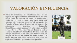 VALORACIÓN E INFLUENCIA
 Hasta la actualidad, es considerada una de las
figuras del espectáculo más representativas del cine
mudo como así también un ícono del humorismo.
Entre 1917 a 1918 el actor Billy West hizo una
veintena de películas imitando al personaje de
Chaplin. Cuatro años después de su muerte, la
astrónoma
ucraniana
Lyudmila
Karachkina, descubridora de 131 asteroides, nombró
a uno de ellos Chaplin 3623 en honor al actor.
También ha sido caracterizado en diversas series de
dibujos animados y, en 1985, fue honrado con su
imagen en sellos de correo en Reino Unido. La
crítica expresó que había alcanzado «un nivel de
expresión dramática que nunca fue superado»

10

 
