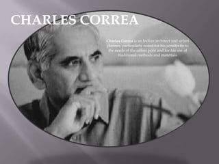 CHARLES CORREA
Charles Correa is an Indian architect and urban
planner, particularly noted for his sensitivity to
the needs of the urban poor and for his use of
traditional methods and materials

 