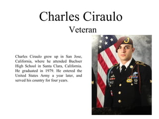 Charles Ciraulo
Veteran
Charles Ciraulo grew up in San Jose,
California, where he attended Buchser
High School in Santa Clara, California.
He graduated in 1979. He entered the
United States Army a year later, and
served his country for four years.
 