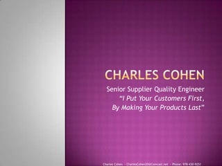 Senior Supplier Quality Engineer
      “I Put Your Customers First,
    By Making Your Products Last”




Charles Cohen - CharlesCohen20@Comcast.net - Phone: 978-430-9251
 
