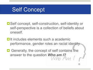 Self Concept
Self concept, self-construction, self-identity or
self-perspective is a collection of beliefs about
oneself.
It includes elements such a academic
performance, gender roles an racial identity.
 Generally, the concept of self contains the
answer to the question Who am I?
 