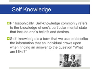 Self Knowledge
Philosophically, Self-knowledge commonly refers
to the knowledge of one’s particular mental state
that include one’s beliefs and desires.
Self- knowledge is a term that we use to describe
the information that an individual draws upon
when finding an answer to the question “What
am I like?”
 