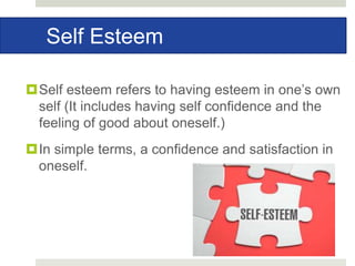 Self Esteem
Self esteem refers to having esteem in one’s own
self (It includes having self confidence and the
feeling of good about oneself.)
In simple terms, a confidence and satisfaction in
oneself.
 