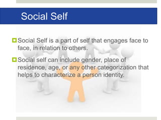 Social Self
Social Self is a part of self that engages face to
face, in relation to others.
Social self can include gender, place of
residence, age, or any other categorization that
helps to characterize a person identity.
 