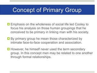 Concept of Primary Group
 Emphasis on the wholeness of social life led Cooley to
focus his analysis on those human groupings that he
conceived to be primary in linking man with his society.
 By primary group he mean those characterized by
intimate face-to-face cooperation and association.
 However, he himself never used the term secondary
group. In this concept men may be related to one another
through formal relationships.
 