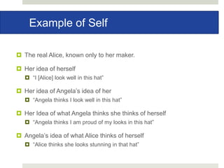 Example of Self
 The real Alice, known only to her maker.
 Her idea of herself
 “I [Alice] look well in this hat”
 Her idea of Angela’s idea of her
 “Angela thinks I look well in this hat”
 Her Idea of what Angela thinks she thinks of herself
 “Angela thinks I am proud of my looks in this hat”
 Angela’s idea of what Alice thinks of herself
 “Alice thinks she looks stunning in that hat”
 