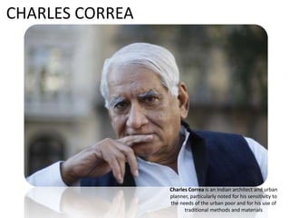 Charles Correa is an Indian architect and urban
planner, particularly noted for his sensitivity to
the needs of the urban poor and for his use of
traditional methods and materials
CHARLES CORREA
 