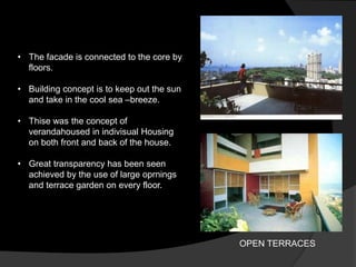 • The facade is connected to the core by
floors.
• Building concept is to keep out the sun
and take in the cool sea –breeze.
• Thise was the concept of
verandahoused in indivisual Housing
on both front and back of the house.
• Great transparency has been seen
achieved by the use of large oprnings
and terrace garden on every floor.
OPEN TERRACES
 