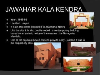 JAWAHAR KALA KENDRA
 Year : 1986-92
 Location : Jaipur
 It is an arts centre dedicated to Jawaharlal Nehru
 Like the city ,it is also double coded : a contemporary building
based on an archaic notion of the cosmos : the Navagraha
Mandala.
 One of the squares moved aside to provide entry , just like it was in
the original city plan .
 