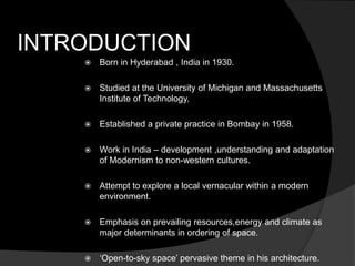 INTRODUCTION
 Born in Hyderabad , India in 1930.
 Studied at the University of Michigan and Massachusetts
Institute of Technology.
 Established a private practice in Bombay in 1958.
 Work in India – development ,understanding and adaptation
of Modernism to non-western cultures.
 Attempt to explore a local vernacular within a modern
environment.
 Emphasis on prevailing resources,energy and climate as
major determinants in ordering of space.
 ‘Open-to-sky space’ pervasive theme in his architecture.
 
