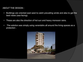 ABOUT THE DESIGN :
• Buildings are oriented east west to catch prevailing winds and also to get the
best views (sea facing).
• These are also the direction of hot sun and heavy monsoon rains.
• The solution was simply using verandahs all around the living spaces as a
protection .
 