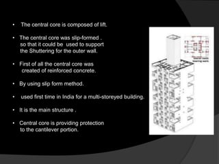 • The central core is composed of lift.
• The central core was slip-formed .
so that it could be used to support
the Shuttering for the outer wall.
• First of all the central core was
created of reinforced concrete.
• By using slip form method.
• used first time in India for a multi-storeyed building.
• It is the main structure .
• Central core is providing protection
to the cantilever portion.
 