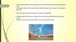 • In the social hall,the ceiling isalmost two stories high and the descending glass
roof
once again feels it with natural light while the glass doors open to the gardens
beyond.
• Atrium longue anchors the foyer and gives natural light.
• Administrative offices are at upper floor and a formal boardroom that opens
onto a
spacious stone terrace with views of the city and park below.
 
