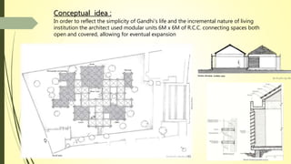 Conceptual idea :
In order to reflect the simplicity of Gandhi’s life and the incremental nature of living
institution the architect used modular units 6M x 6M of R.C.C. connecting spaces both
open and covered, allowing for eventual expansion
 