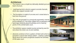 Architecture:
• The museum uses a simple but delicately detailed post and
beam structure .
• Load bearing brick columns support concrete channels ,
which also support wooden roof.
• The foundation is made of concrete and is raised about a
foot from the ground.
• The units are grouped in a consciously asymmetric manner
to be analogous to the Indian village with its pathways and
seemingly randomly placed buildings and its meeting
points in this central water court.
• The exhibition spaces created counter pointed by area for
rest where the visitor can sit and meditate.
• elements combine to form a pattern of tiled roofs which are
grouped in casual mean design pattern , creating a pathway
along which the visitors progresses towards the centrality
of the water court.
 