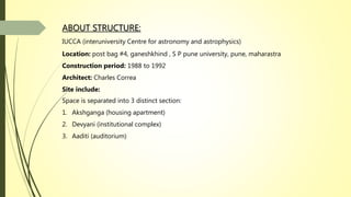 ABOUT STRUCTURE:
IUCCA (interuniversity Centre for astronomy and astrophysics)
Location: post bag #4, ganeshkhind , S P pune university, pune, maharastra
Construction period: 1988 to 1992
Architect: Charles Correa
Site include:
Space is separated into 3 distinct section:
1. Akshganga (housing apartment)
2. Devyani (institutional complex)
3. Aaditi (auditorium)
 