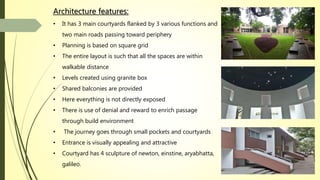 Architecture features:
• It has 3 main courtyards flanked by 3 various functions and
two main roads passing toward periphery
• Planning is based on square grid
• The entire layout is such that all the spaces are within
walkable distance
• Levels created using granite box
• Shared balconies are provided
• Here everything is not directly exposed
• There is use of denial and reward to enrich passage
through build environment
• The journey goes through small pockets and courtyards
• Entrance is visually appealing and attractive
• Courtyard has 4 sculpture of newton, einstine, aryabhatta,
galileo.
 