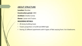 ABOUT STRUCTURE
Location: Mumbai
Construction period: 1983
Architect: Charles Correa
Owner: Larsen and Toubro
BUILDDING DETAILS:
• 28 storey building tower
• Towers proportion 1:4 (21M and 84M high)
• Having 32 different apartments with 4 types of flats varying from 3 to 6 bedrooms.
 
