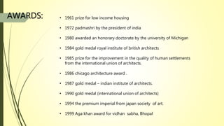 • 1961 prize for low income housing
• 1972 padmashri by the president of india
• 1980 awarded an honorary doctorate by the university of Michigan
• 1984 gold medal royal institute of british architects
• 1985 prize for the improvement in the quality of human settlements
from the international union of architects.
• 1986 chicago architecture award .
• 1987 gold medal – indian institute of architects.
• 1990 gold medal (international union of architects)
• 1994 the premium imperial from japan society of art.
• 1999 Aga khan award for vidhan sabha, Bhopal
AWARDS:
 