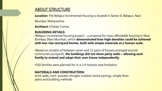 ABOUT STRUCTURE
Location: The Belapur Incremental Housing is located in Sector 8, Belapur, Navi
Mumbai, Maharashtra
Architect: Charles Correa
BUILDDING DETAILS:
•Belapur incremental housing project - a proposal for mass affordable housing in New
Bombay (Navi Mumbai), which demonstrated how high densities could be achieved
with low-rise courtyard homes, built with simple materials at a human scale.
•Based on clusters of between seven and 12 pairs of houses arranged around
communal courtyards, the buildings did not share party walls – allowing each
family to extend and adapt their own house independently.
•550 families were planned for in a 5.4-hectare area limitation.
MATERIALS AND CONSTRUCTION:
brick walls, roof- wooden shingles outdoor stone pavings, simple floor
plans and building methods
 