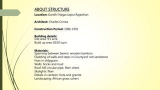 ABOUT STRUCTURE
Location: Gandhi Nagar,Jaipur,Rajasthan
Architect: Charles Correa
Construction Period: 1986-1991
Building details:
Site area: 9.5 acre
Build up area: 8100 sq.m.
Materials:
Spanning between beams: wooden bamboo
Cladding of walls and steps in Courtyard: red sandstone
Huts in shilpgram:
Walls: bricks and mud
Roof: MS circular pipe, fiber sheet,
Skylights: fiber
Details in canteen: Kota and granite
Landscaping: African grass ushers
 