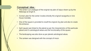 Conceptual idea :
• The center is an analogue of the original city plan of Jaipur drawn up by the
Maharaja Jai Singh-II .
• Correa’s plan for the center invokes directly the original navagraha or nine
house mandala.
• One of the square is provided to recall the original city plan and also to create
the entrance.
• Each square was linked to the planet as per the characteristics of the particular
planet and it’s astrological values and the functionality of the square.
• The landscaping was also done as per planets astrological values.
• The canteen was designed with the concept of moon.
 