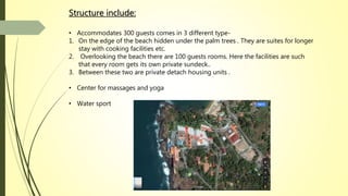 Structure include:
• Accommodates 300 guests comes in 3 different type-
1. On the edge of the beach hidden under the palm trees . They are suites for longer
stay with cooking facilities etc.
2. Overlooking the beach there are 100 guests rooms. Here the facilities are such
that every room gets its own private sundeck..
3. Between these two are private detach housing units .
• Center for massages and yoga
• Water sport
 