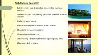 Architectural Features:
• Built on a rock- face & is cradled between two sweeping
beaches
• The leela sits on a cliff ,offering panoramic views of kovalam
shoreline
• Sea facing guest rooms
• Interiors are designed in a ethnic Kerala theme
• 20 gardens –view pavilion rooms
• 22 sea- view pavilion rooms
• Sea view wing – the club at the leela (opening early 2006)
• 12sq.m sun deck in beach
 