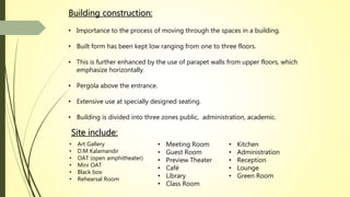 Building construction:
• Importance to the process of moving through the spaces in a building.
• Built form has been kept low ranging from one to three floors.
• This is further enhanced by the use of parapet walls from upper floors, which
emphasize horizontally.
• Pergola above the entrance.
• Extensive use at specially designed seating.
• Building is divided into three zones public, administration, academic.
• Art Gallery
• D.M Kalamandir
• OAT (open amphitheater)
• Mini OAT
• Black box
• Rehearsal Room
• Kitchen
• Administration
• Reception
• Lounge
• Green Room
• Meeting Room
• Guest Room
• Preview Theater
• Café
• Library
• Class Room
Site include:
 