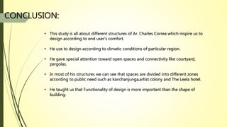 CONCLUSION:
• This study is all about different structures of Ar. Charles Correa which inspire us to
design according to end user’s comfort.
• He use to design according to climatic conditions of particular region.
• He gave special attention toward open spaces and connectivity like courtyard,
pergolas.
• In most of his structures we can see that spaces are divided into different zones
according to public need such as kanchanjunga,artist colony and The Leela hotel.
• He taught us that Functionality of design is more important than the shape of
building.
 
