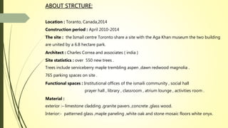 ABOUT STRCTURE:
Location : Toranto, Canada,2014
Construction period : April 2010-2014
The site : the Ismail centre Toronto share a site with the Aga Khan museum the two building
are united by a 6.8 hectare park.
Architect : Charles Correa and associates ( india )
Site statistics : over 550 new trees .
Trees include serviceberry maple trembling aspen ,dawn redwood magnolia .
765 parking spaces on site .
Functional spaces : Institutional offices of the ismaili community , social hall
prayer hall , library , classroom , atrium lounge , activities room .
Material :
exterior :– limestone cladding ,granite pavers ,concrete ,glass wood.
Interior:- patterned glass ,maple paneling ,white oak and stone mosaic floors white onyx.
 