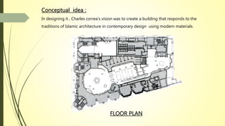 FLOOR PLAN
Conceptual idea :
In designing it , Charles correa’s vision was to create a building that responds to the
traditions of Islamic architecture in contemporary design using modern materials.
 