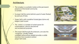 Architecture:
• The complex is a symbolic marker at the permanent
presence of the Ismaili community
in Canada.
• In prayer hall the centre behind a pool of water flanked
by avenues of trees.
• Prayer hall is with crystalline frosted glass dome and
elegant steel trusses.
• The centre is a complex of varied spaces for
contemplative, cultural, educational
and recreational purposes.
• The prayer hall through the anteroom, one sees the
“muqarnas“ a finally crafted
corbelled ceiling whose skylight provides a subtle
transition from outside to serene
prayer hall inside.
 