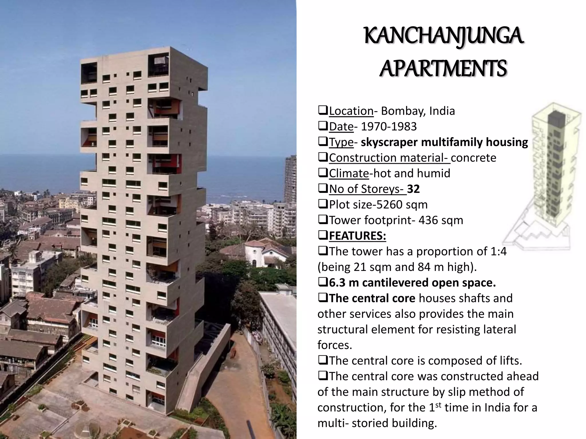 KANCHANJUNGA
APARTMENTS
Location- Bombay, India
Date- 1970-1983
Type- skyscraper multifamily housing
Construction material- concrete
Climate-hot and humid
No of Storeys- 32
Plot size-5260 sqm
Tower footprint- 436 sqm
FEATURES:
The tower has a proportion of 1:4
(being 21 sqm and 84 m high).
6.3 m cantilevered open space.
The central core houses shafts and
other services also provides the main
structural element for resisting lateral
forces.
The central core is composed of lifts.
The central core was constructed ahead
of the main structure by slip method of
construction, for the 1st time in India for a
multi- storied building.
 