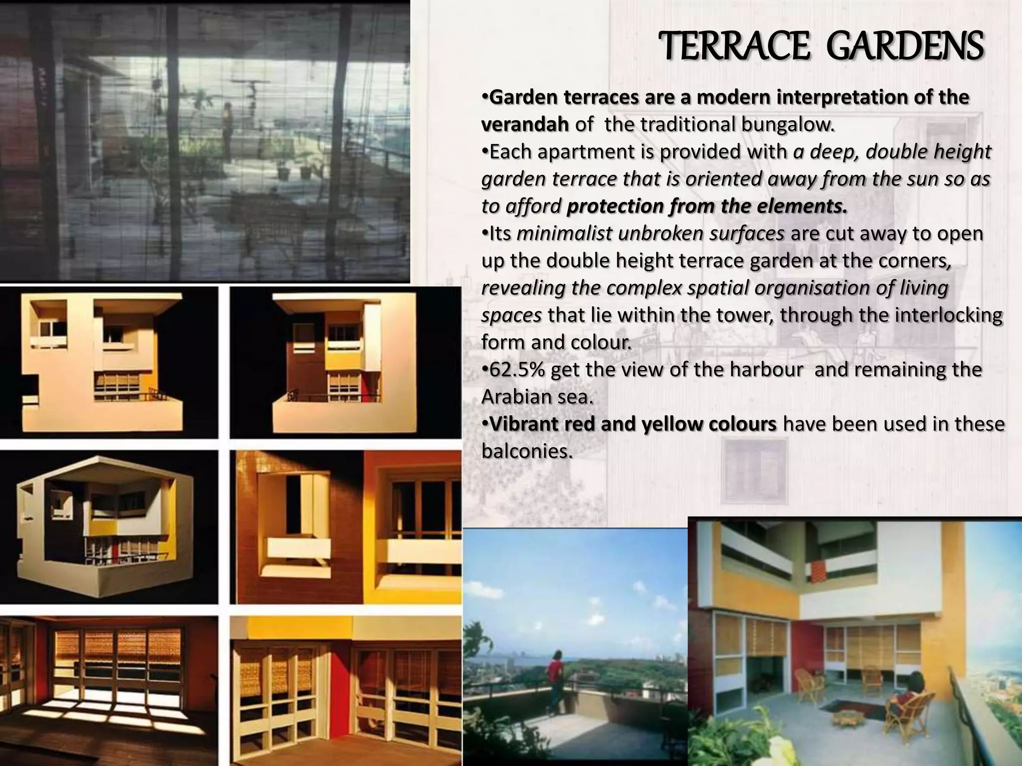 TERRACE GARDENS
•Garden terraces are a modern interpretation of the
verandah of the traditional bungalow.
•Each apartment is provided with a deep, double height
garden terrace that is oriented away from the sun so as
to afford protection from the elements.
•Its minimalist unbroken surfaces are cut away to open
up the double height terrace garden at the corners,
revealing the complex spatial organisation of living
spaces that lie within the tower, through the interlocking
form and colour.
•62.5% get the view of the harbour and remaining the
Arabian sea.
•Vibrant red and yellow colours have been used in these
balconies.
 