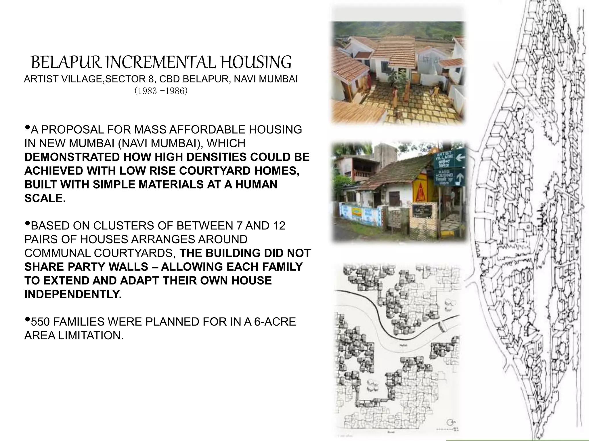 BELAPUR INCREMENTAL HOUSING
ARTIST VILLAGE,SECTOR 8, CBD BELAPUR, NAVI MUMBAI
(1983 -1986)
•A PROPOSAL FOR MASS AFFORDABLE HOUSING
IN NEW MUMBAI (NAVI MUMBAI), WHICH
DEMONSTRATED HOW HIGH DENSITIES COULD BE
ACHIEVED WITH LOW RISE COURTYARD HOMES,
BUILT WITH SIMPLE MATERIALS AT A HUMAN
SCALE.
•BASED ON CLUSTERS OF BETWEEN 7 AND 12
PAIRS OF HOUSES ARRANGES AROUND
COMMUNAL COURTYARDS, THE BUILDING DID NOT
SHARE PARTY WALLS – ALLOWING EACH FAMILY
TO EXTEND AND ADAPT THEIR OWN HOUSE
INDEPENDENTLY.
•550 FAMILIES WERE PLANNED FOR IN A 6-ACRE
AREA LIMITATION.
 